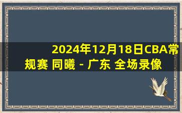 2024年12月18日CBA常规赛 同曦 - 广东 全场录像